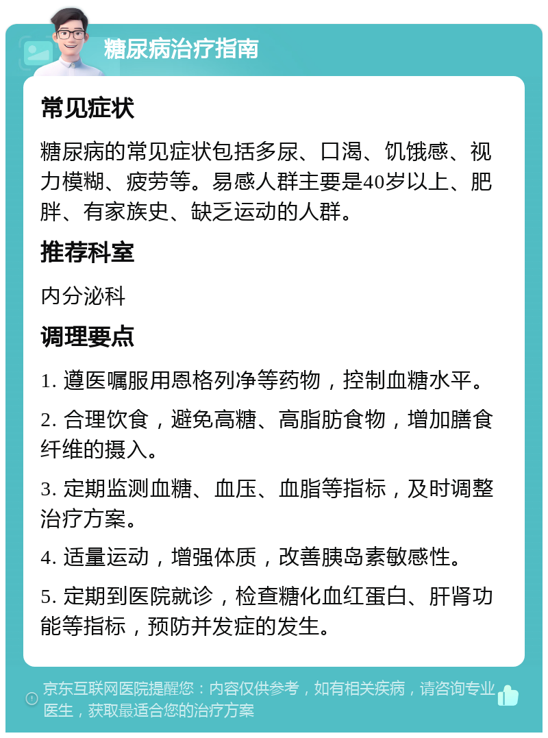 糖尿病治疗指南 常见症状 糖尿病的常见症状包括多尿、口渴、饥饿感、视力模糊、疲劳等。易感人群主要是40岁以上、肥胖、有家族史、缺乏运动的人群。 推荐科室 内分泌科 调理要点 1. 遵医嘱服用恩格列净等药物，控制血糖水平。 2. 合理饮食，避免高糖、高脂肪食物，增加膳食纤维的摄入。 3. 定期监测血糖、血压、血脂等指标，及时调整治疗方案。 4. 适量运动，增强体质，改善胰岛素敏感性。 5. 定期到医院就诊，检查糖化血红蛋白、肝肾功能等指标，预防并发症的发生。