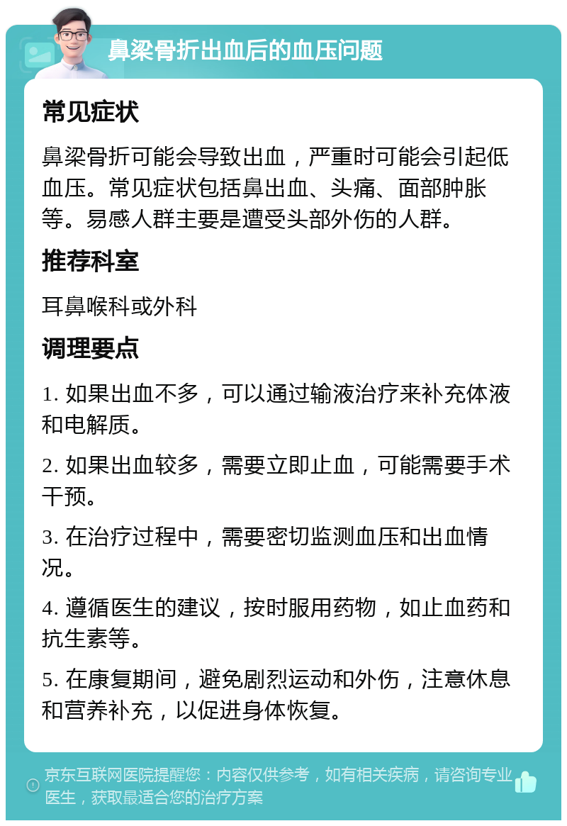 鼻梁骨折出血后的血压问题 常见症状 鼻梁骨折可能会导致出血，严重时可能会引起低血压。常见症状包括鼻出血、头痛、面部肿胀等。易感人群主要是遭受头部外伤的人群。 推荐科室 耳鼻喉科或外科 调理要点 1. 如果出血不多，可以通过输液治疗来补充体液和电解质。 2. 如果出血较多，需要立即止血，可能需要手术干预。 3. 在治疗过程中，需要密切监测血压和出血情况。 4. 遵循医生的建议，按时服用药物，如止血药和抗生素等。 5. 在康复期间，避免剧烈运动和外伤，注意休息和营养补充，以促进身体恢复。