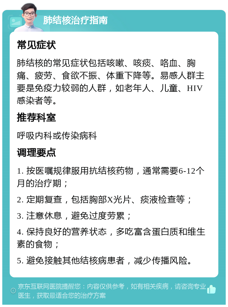 肺结核治疗指南 常见症状 肺结核的常见症状包括咳嗽、咳痰、咯血、胸痛、疲劳、食欲不振、体重下降等。易感人群主要是免疫力较弱的人群，如老年人、儿童、HIV感染者等。 推荐科室 呼吸内科或传染病科 调理要点 1. 按医嘱规律服用抗结核药物，通常需要6-12个月的治疗期； 2. 定期复查，包括胸部X光片、痰液检查等； 3. 注意休息，避免过度劳累； 4. 保持良好的营养状态，多吃富含蛋白质和维生素的食物； 5. 避免接触其他结核病患者，减少传播风险。