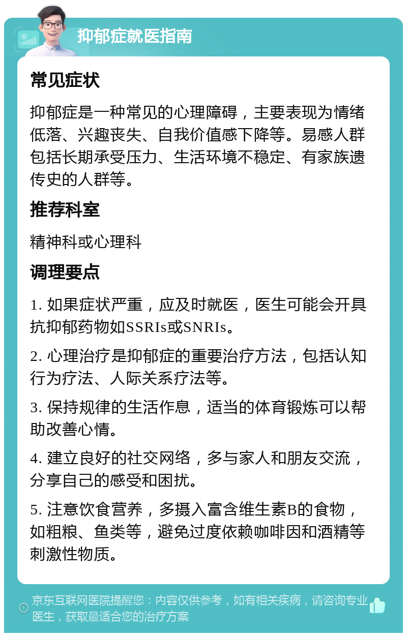 抑郁症就医指南 常见症状 抑郁症是一种常见的心理障碍，主要表现为情绪低落、兴趣丧失、自我价值感下降等。易感人群包括长期承受压力、生活环境不稳定、有家族遗传史的人群等。 推荐科室 精神科或心理科 调理要点 1. 如果症状严重，应及时就医，医生可能会开具抗抑郁药物如SSRIs或SNRIs。 2. 心理治疗是抑郁症的重要治疗方法，包括认知行为疗法、人际关系疗法等。 3. 保持规律的生活作息，适当的体育锻炼可以帮助改善心情。 4. 建立良好的社交网络，多与家人和朋友交流，分享自己的感受和困扰。 5. 注意饮食营养，多摄入富含维生素B的食物，如粗粮、鱼类等，避免过度依赖咖啡因和酒精等刺激性物质。