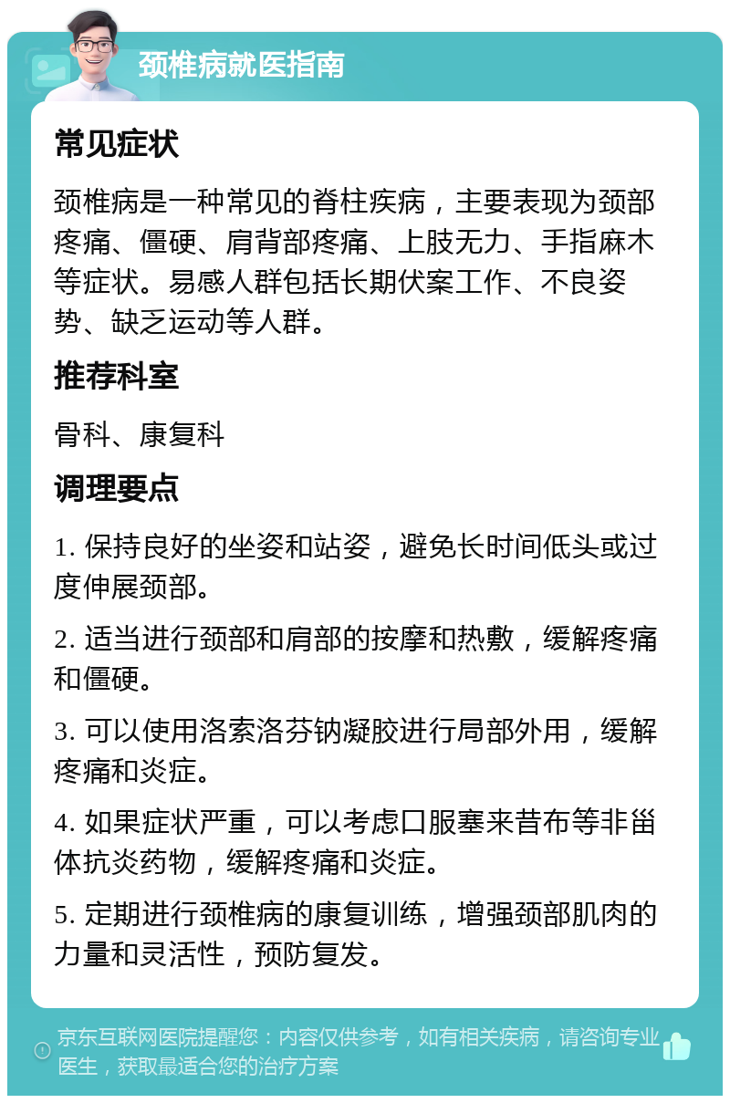 颈椎病就医指南 常见症状 颈椎病是一种常见的脊柱疾病，主要表现为颈部疼痛、僵硬、肩背部疼痛、上肢无力、手指麻木等症状。易感人群包括长期伏案工作、不良姿势、缺乏运动等人群。 推荐科室 骨科、康复科 调理要点 1. 保持良好的坐姿和站姿，避免长时间低头或过度伸展颈部。 2. 适当进行颈部和肩部的按摩和热敷，缓解疼痛和僵硬。 3. 可以使用洛索洛芬钠凝胶进行局部外用，缓解疼痛和炎症。 4. 如果症状严重，可以考虑口服塞来昔布等非甾体抗炎药物，缓解疼痛和炎症。 5. 定期进行颈椎病的康复训练，增强颈部肌肉的力量和灵活性，预防复发。