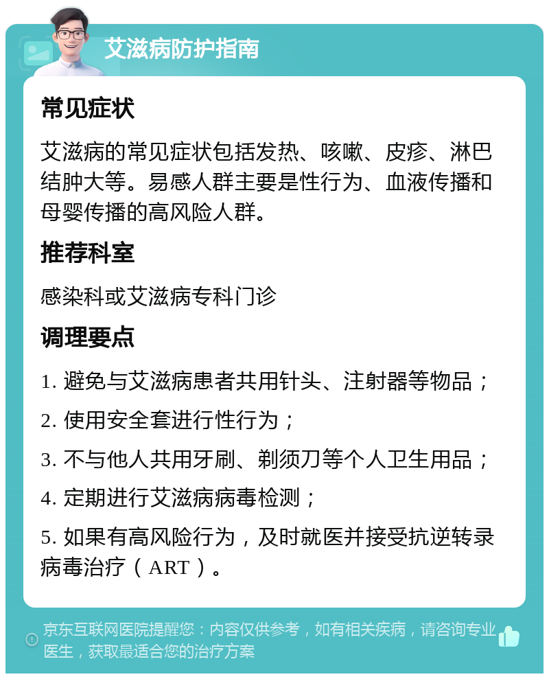 艾滋病防护指南 常见症状 艾滋病的常见症状包括发热、咳嗽、皮疹、淋巴结肿大等。易感人群主要是性行为、血液传播和母婴传播的高风险人群。 推荐科室 感染科或艾滋病专科门诊 调理要点 1. 避免与艾滋病患者共用针头、注射器等物品； 2. 使用安全套进行性行为； 3. 不与他人共用牙刷、剃须刀等个人卫生用品； 4. 定期进行艾滋病病毒检测； 5. 如果有高风险行为，及时就医并接受抗逆转录病毒治疗（ART）。