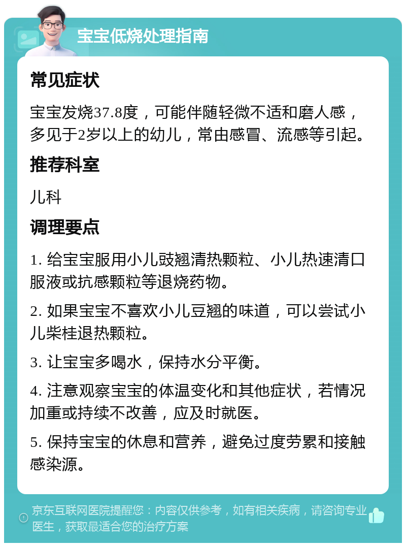 宝宝低烧处理指南 常见症状 宝宝发烧37.8度，可能伴随轻微不适和磨人感，多见于2岁以上的幼儿，常由感冒、流感等引起。 推荐科室 儿科 调理要点 1. 给宝宝服用小儿豉翘清热颗粒、小儿热速清口服液或抗感颗粒等退烧药物。 2. 如果宝宝不喜欢小儿豆翘的味道，可以尝试小儿柴桂退热颗粒。 3. 让宝宝多喝水，保持水分平衡。 4. 注意观察宝宝的体温变化和其他症状，若情况加重或持续不改善，应及时就医。 5. 保持宝宝的休息和营养，避免过度劳累和接触感染源。