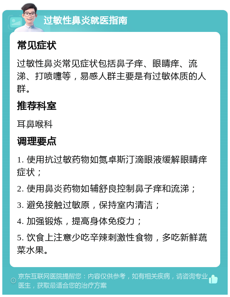 过敏性鼻炎就医指南 常见症状 过敏性鼻炎常见症状包括鼻子痒、眼睛痒、流涕、打喷嚏等，易感人群主要是有过敏体质的人群。 推荐科室 耳鼻喉科 调理要点 1. 使用抗过敏药物如氮卓斯汀滴眼液缓解眼睛痒症状； 2. 使用鼻炎药物如辅舒良控制鼻子痒和流涕； 3. 避免接触过敏原，保持室内清洁； 4. 加强锻炼，提高身体免疫力； 5. 饮食上注意少吃辛辣刺激性食物，多吃新鲜蔬菜水果。