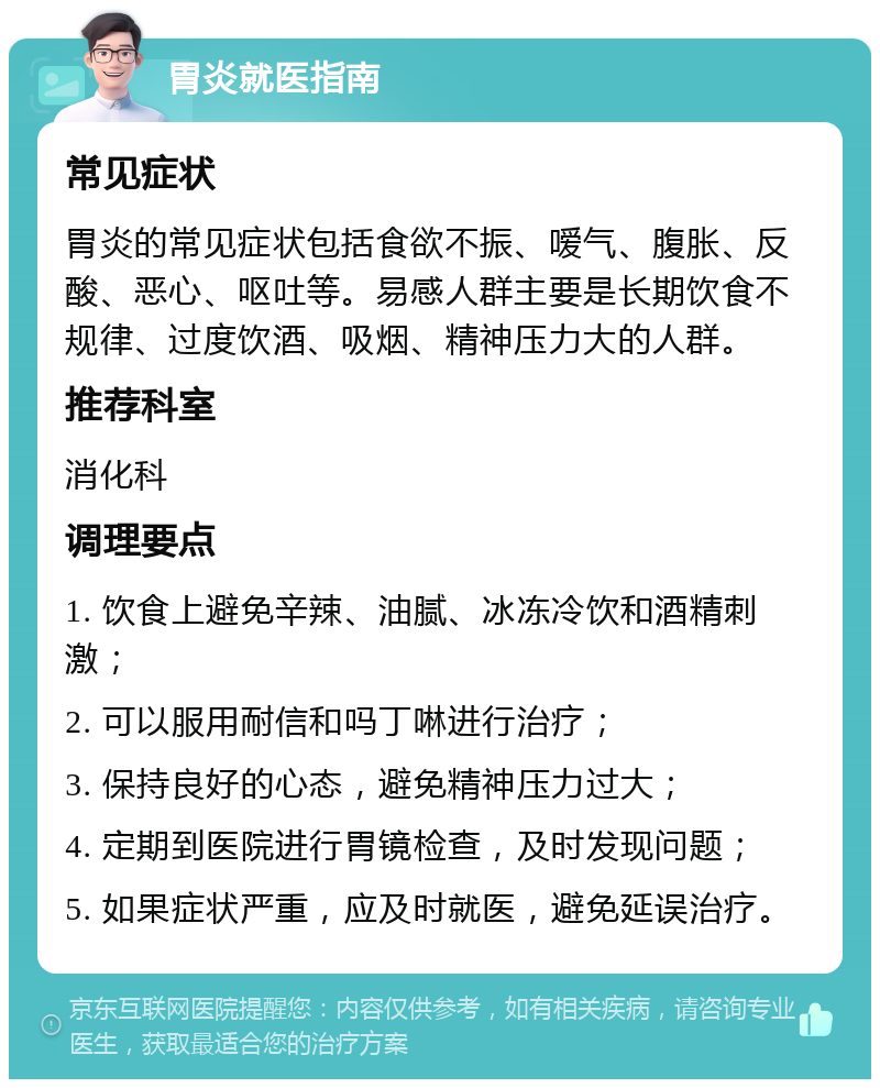 胃炎就医指南 常见症状 胃炎的常见症状包括食欲不振、嗳气、腹胀、反酸、恶心、呕吐等。易感人群主要是长期饮食不规律、过度饮酒、吸烟、精神压力大的人群。 推荐科室 消化科 调理要点 1. 饮食上避免辛辣、油腻、冰冻冷饮和酒精刺激； 2. 可以服用耐信和吗丁啉进行治疗； 3. 保持良好的心态，避免精神压力过大； 4. 定期到医院进行胃镜检查，及时发现问题； 5. 如果症状严重，应及时就医，避免延误治疗。