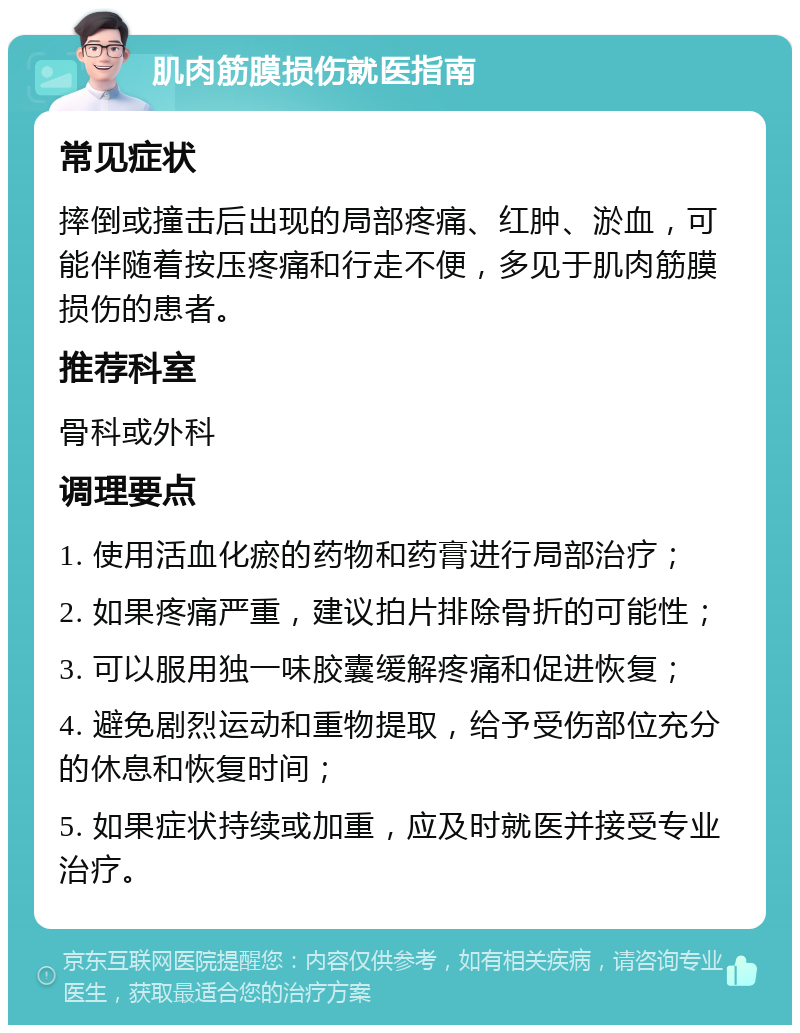 肌肉筋膜损伤就医指南 常见症状 摔倒或撞击后出现的局部疼痛、红肿、淤血，可能伴随着按压疼痛和行走不便，多见于肌肉筋膜损伤的患者。 推荐科室 骨科或外科 调理要点 1. 使用活血化瘀的药物和药膏进行局部治疗； 2. 如果疼痛严重，建议拍片排除骨折的可能性； 3. 可以服用独一味胶囊缓解疼痛和促进恢复； 4. 避免剧烈运动和重物提取，给予受伤部位充分的休息和恢复时间； 5. 如果症状持续或加重，应及时就医并接受专业治疗。