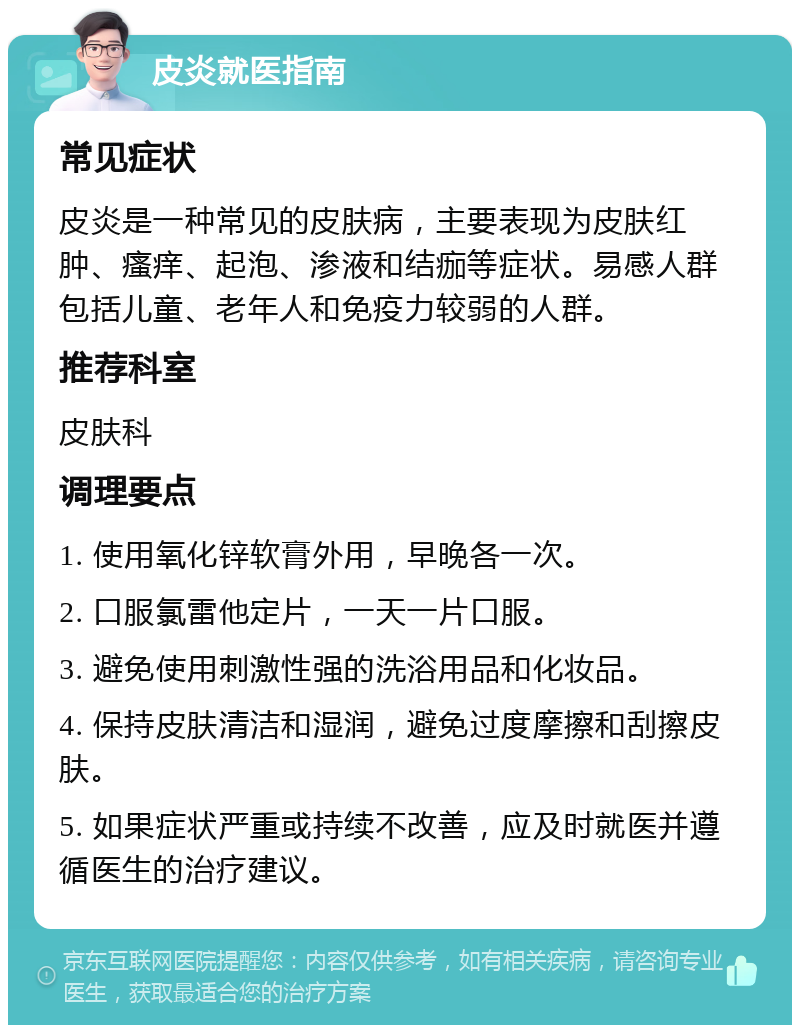 皮炎就医指南 常见症状 皮炎是一种常见的皮肤病，主要表现为皮肤红肿、瘙痒、起泡、渗液和结痂等症状。易感人群包括儿童、老年人和免疫力较弱的人群。 推荐科室 皮肤科 调理要点 1. 使用氧化锌软膏外用，早晚各一次。 2. 口服氯雷他定片，一天一片口服。 3. 避免使用刺激性强的洗浴用品和化妆品。 4. 保持皮肤清洁和湿润，避免过度摩擦和刮擦皮肤。 5. 如果症状严重或持续不改善，应及时就医并遵循医生的治疗建议。