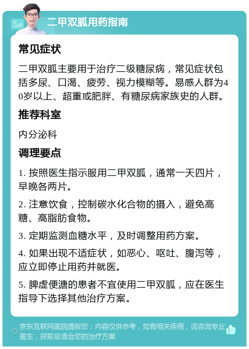 二甲双胍用药指南 常见症状 二甲双胍主要用于治疗二级糖尿病，常见症状包括多尿、口渴、疲劳、视力模糊等。易感人群为40岁以上、超重或肥胖、有糖尿病家族史的人群。 推荐科室 内分泌科 调理要点 1. 按照医生指示服用二甲双胍，通常一天四片，早晚各两片。 2. 注意饮食，控制碳水化合物的摄入，避免高糖、高脂肪食物。 3. 定期监测血糖水平，及时调整用药方案。 4. 如果出现不适症状，如恶心、呕吐、腹泻等，应立即停止用药并就医。 5. 脾虚便溏的患者不宜使用二甲双胍，应在医生指导下选择其他治疗方案。