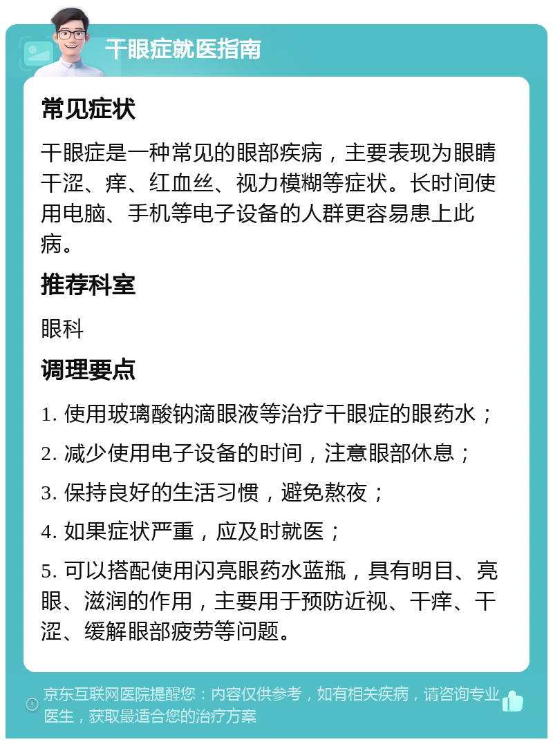 干眼症就医指南 常见症状 干眼症是一种常见的眼部疾病，主要表现为眼睛干涩、痒、红血丝、视力模糊等症状。长时间使用电脑、手机等电子设备的人群更容易患上此病。 推荐科室 眼科 调理要点 1. 使用玻璃酸钠滴眼液等治疗干眼症的眼药水； 2. 减少使用电子设备的时间，注意眼部休息； 3. 保持良好的生活习惯，避免熬夜； 4. 如果症状严重，应及时就医； 5. 可以搭配使用闪亮眼药水蓝瓶，具有明目、亮眼、滋润的作用，主要用于预防近视、干痒、干涩、缓解眼部疲劳等问题。