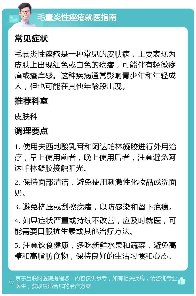 毛囊炎性痤疮就医指南 常见症状 毛囊炎性痤疮是一种常见的皮肤病，主要表现为皮肤上出现红色或白色的疙瘩，可能伴有轻微疼痛或瘙痒感。这种疾病通常影响青少年和年轻成人，但也可能在其他年龄段出现。 推荐科室 皮肤科 调理要点 1. 使用夫西地酸乳膏和阿达帕林凝胶进行外用治疗，早上使用前者，晚上使用后者，注意避免阿达帕林凝胶接触阳光。 2. 保持面部清洁，避免使用刺激性化妆品或洗面奶。 3. 避免挤压或刮擦疙瘩，以防感染和留下疤痕。 4. 如果症状严重或持续不改善，应及时就医，可能需要口服抗生素或其他治疗方法。 5. 注意饮食健康，多吃新鲜水果和蔬菜，避免高糖和高脂肪食物，保持良好的生活习惯和心态。