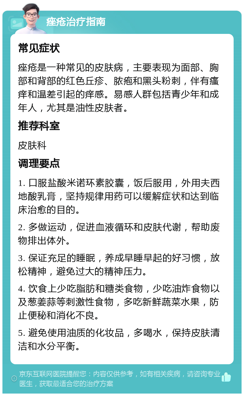 痤疮治疗指南 常见症状 痤疮是一种常见的皮肤病，主要表现为面部、胸部和背部的红色丘疹、脓疱和黑头粉刺，伴有瘙痒和温差引起的痒感。易感人群包括青少年和成年人，尤其是油性皮肤者。 推荐科室 皮肤科 调理要点 1. 口服盐酸米诺环素胶囊，饭后服用，外用夫西地酸乳膏，坚持规律用药可以缓解症状和达到临床治愈的目的。 2. 多做运动，促进血液循环和皮肤代谢，帮助废物排出体外。 3. 保证充足的睡眠，养成早睡早起的好习惯，放松精神，避免过大的精神压力。 4. 饮食上少吃脂肪和糖类食物，少吃油炸食物以及葱姜蒜等刺激性食物，多吃新鲜蔬菜水果，防止便秘和消化不良。 5. 避免使用油质的化妆品，多喝水，保持皮肤清洁和水分平衡。