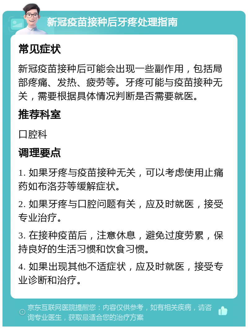 新冠疫苗接种后牙疼处理指南 常见症状 新冠疫苗接种后可能会出现一些副作用，包括局部疼痛、发热、疲劳等。牙疼可能与疫苗接种无关，需要根据具体情况判断是否需要就医。 推荐科室 口腔科 调理要点 1. 如果牙疼与疫苗接种无关，可以考虑使用止痛药如布洛芬等缓解症状。 2. 如果牙疼与口腔问题有关，应及时就医，接受专业治疗。 3. 在接种疫苗后，注意休息，避免过度劳累，保持良好的生活习惯和饮食习惯。 4. 如果出现其他不适症状，应及时就医，接受专业诊断和治疗。