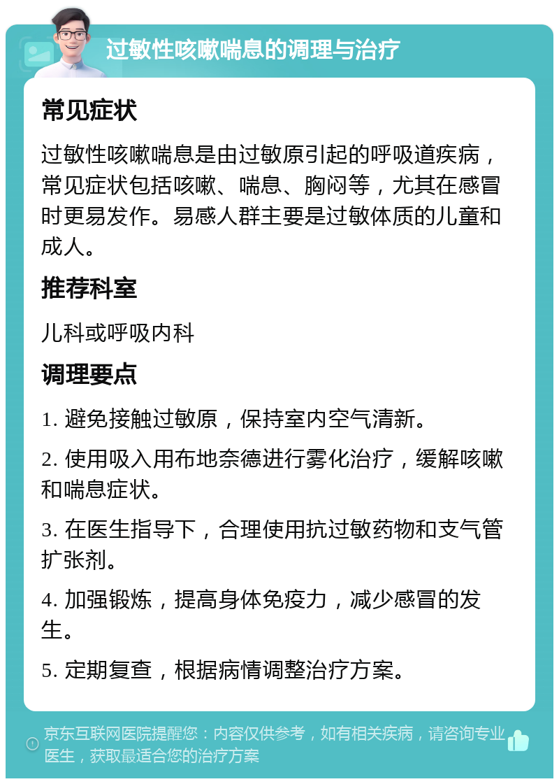 过敏性咳嗽喘息的调理与治疗 常见症状 过敏性咳嗽喘息是由过敏原引起的呼吸道疾病，常见症状包括咳嗽、喘息、胸闷等，尤其在感冒时更易发作。易感人群主要是过敏体质的儿童和成人。 推荐科室 儿科或呼吸内科 调理要点 1. 避免接触过敏原，保持室内空气清新。 2. 使用吸入用布地奈德进行雾化治疗，缓解咳嗽和喘息症状。 3. 在医生指导下，合理使用抗过敏药物和支气管扩张剂。 4. 加强锻炼，提高身体免疫力，减少感冒的发生。 5. 定期复查，根据病情调整治疗方案。