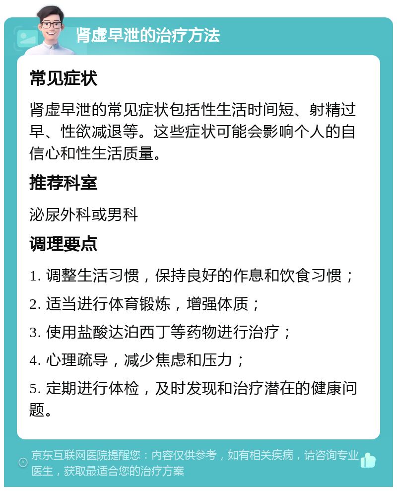 肾虚早泄的治疗方法 常见症状 肾虚早泄的常见症状包括性生活时间短、射精过早、性欲减退等。这些症状可能会影响个人的自信心和性生活质量。 推荐科室 泌尿外科或男科 调理要点 1. 调整生活习惯，保持良好的作息和饮食习惯； 2. 适当进行体育锻炼，增强体质； 3. 使用盐酸达泊西丁等药物进行治疗； 4. 心理疏导，减少焦虑和压力； 5. 定期进行体检，及时发现和治疗潜在的健康问题。