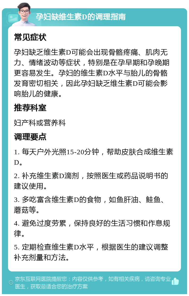 孕妇缺维生素D的调理指南 常见症状 孕妇缺乏维生素D可能会出现骨骼疼痛、肌肉无力、情绪波动等症状，特别是在孕早期和孕晚期更容易发生。孕妇的维生素D水平与胎儿的骨骼发育密切相关，因此孕妇缺乏维生素D可能会影响胎儿的健康。 推荐科室 妇产科或营养科 调理要点 1. 每天户外光照15-20分钟，帮助皮肤合成维生素D。 2. 补充维生素D滴剂，按照医生或药品说明书的建议使用。 3. 多吃富含维生素D的食物，如鱼肝油、鲑鱼、蘑菇等。 4. 避免过度劳累，保持良好的生活习惯和作息规律。 5. 定期检查维生素D水平，根据医生的建议调整补充剂量和方法。