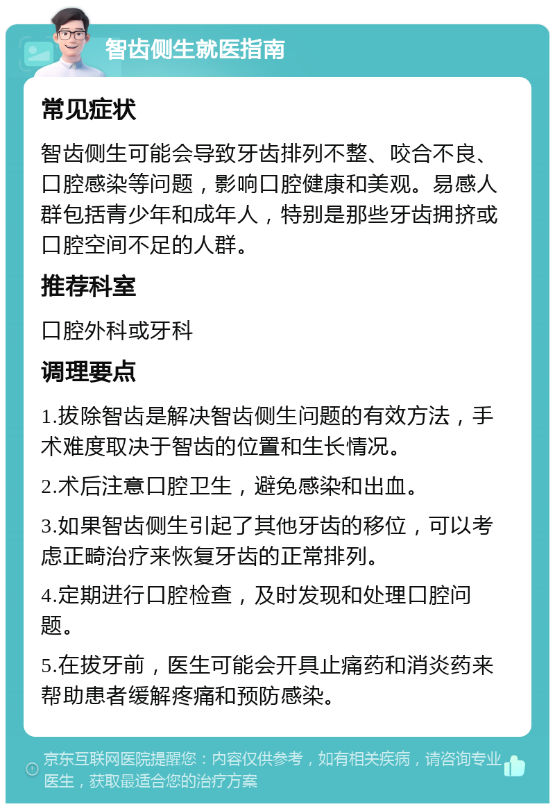 智齿侧生就医指南 常见症状 智齿侧生可能会导致牙齿排列不整、咬合不良、口腔感染等问题，影响口腔健康和美观。易感人群包括青少年和成年人，特别是那些牙齿拥挤或口腔空间不足的人群。 推荐科室 口腔外科或牙科 调理要点 1.拔除智齿是解决智齿侧生问题的有效方法，手术难度取决于智齿的位置和生长情况。 2.术后注意口腔卫生，避免感染和出血。 3.如果智齿侧生引起了其他牙齿的移位，可以考虑正畸治疗来恢复牙齿的正常排列。 4.定期进行口腔检查，及时发现和处理口腔问题。 5.在拔牙前，医生可能会开具止痛药和消炎药来帮助患者缓解疼痛和预防感染。