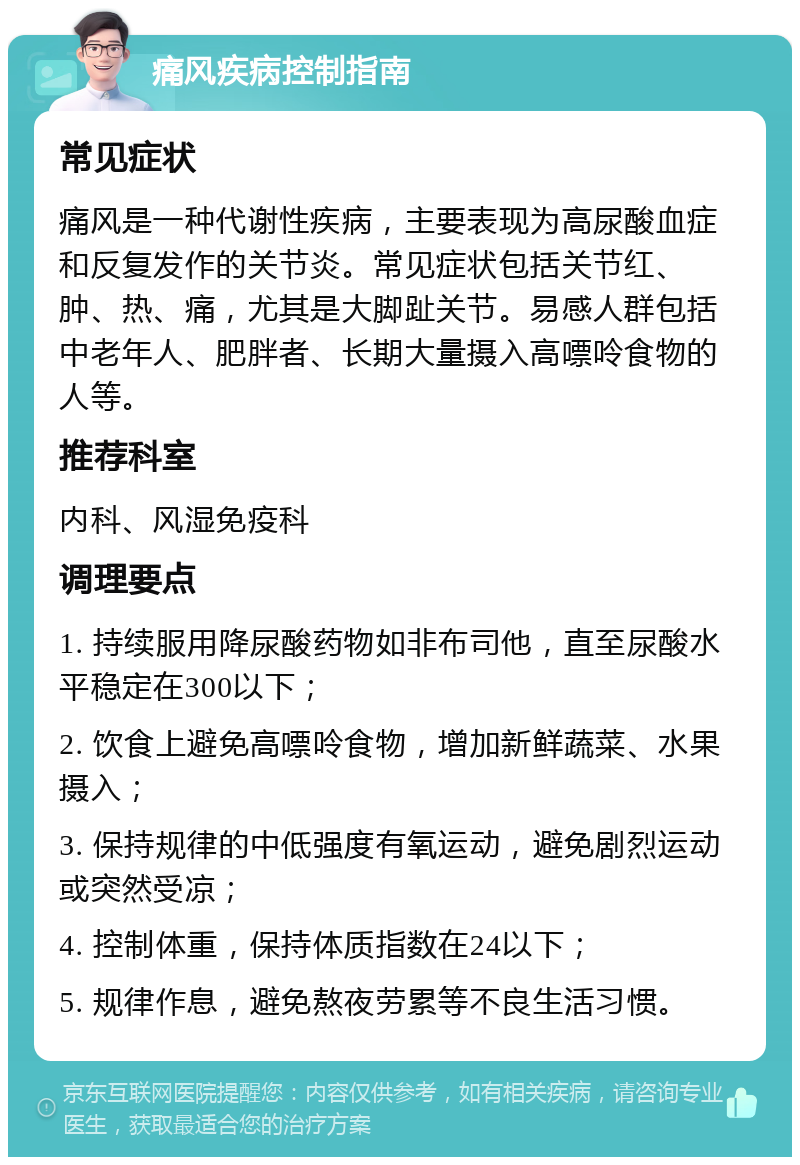 痛风疾病控制指南 常见症状 痛风是一种代谢性疾病，主要表现为高尿酸血症和反复发作的关节炎。常见症状包括关节红、肿、热、痛，尤其是大脚趾关节。易感人群包括中老年人、肥胖者、长期大量摄入高嘌呤食物的人等。 推荐科室 内科、风湿免疫科 调理要点 1. 持续服用降尿酸药物如非布司他，直至尿酸水平稳定在300以下； 2. 饮食上避免高嘌呤食物，增加新鲜蔬菜、水果摄入； 3. 保持规律的中低强度有氧运动，避免剧烈运动或突然受凉； 4. 控制体重，保持体质指数在24以下； 5. 规律作息，避免熬夜劳累等不良生活习惯。