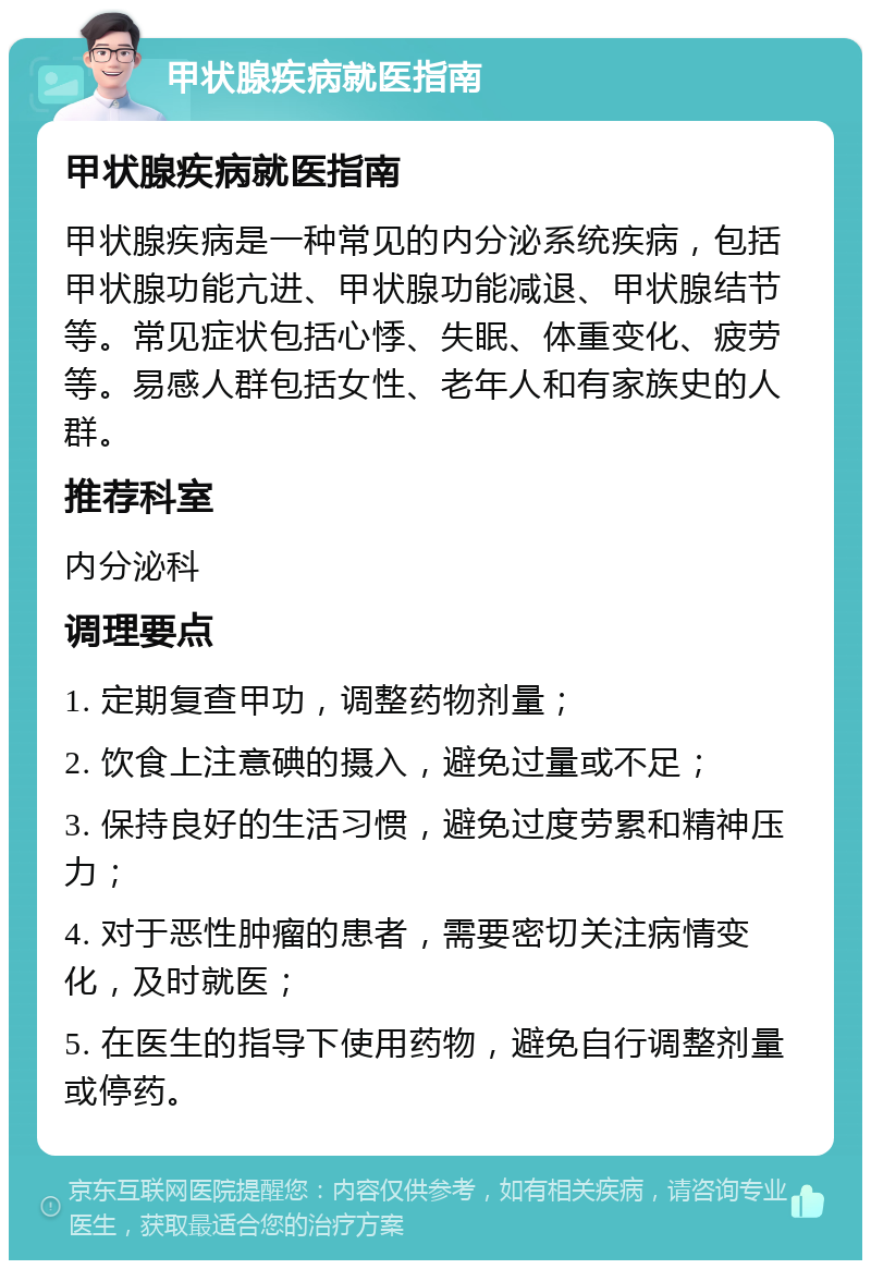 甲状腺疾病就医指南 甲状腺疾病就医指南 甲状腺疾病是一种常见的内分泌系统疾病，包括甲状腺功能亢进、甲状腺功能减退、甲状腺结节等。常见症状包括心悸、失眠、体重变化、疲劳等。易感人群包括女性、老年人和有家族史的人群。 推荐科室 内分泌科 调理要点 1. 定期复查甲功，调整药物剂量； 2. 饮食上注意碘的摄入，避免过量或不足； 3. 保持良好的生活习惯，避免过度劳累和精神压力； 4. 对于恶性肿瘤的患者，需要密切关注病情变化，及时就医； 5. 在医生的指导下使用药物，避免自行调整剂量或停药。