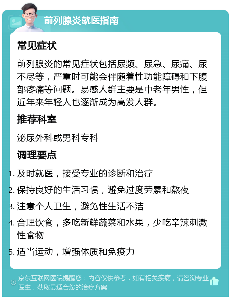 前列腺炎就医指南 常见症状 前列腺炎的常见症状包括尿频、尿急、尿痛、尿不尽等，严重时可能会伴随着性功能障碍和下腹部疼痛等问题。易感人群主要是中老年男性，但近年来年轻人也逐渐成为高发人群。 推荐科室 泌尿外科或男科专科 调理要点 及时就医，接受专业的诊断和治疗 保持良好的生活习惯，避免过度劳累和熬夜 注意个人卫生，避免性生活不洁 合理饮食，多吃新鲜蔬菜和水果，少吃辛辣刺激性食物 适当运动，增强体质和免疫力