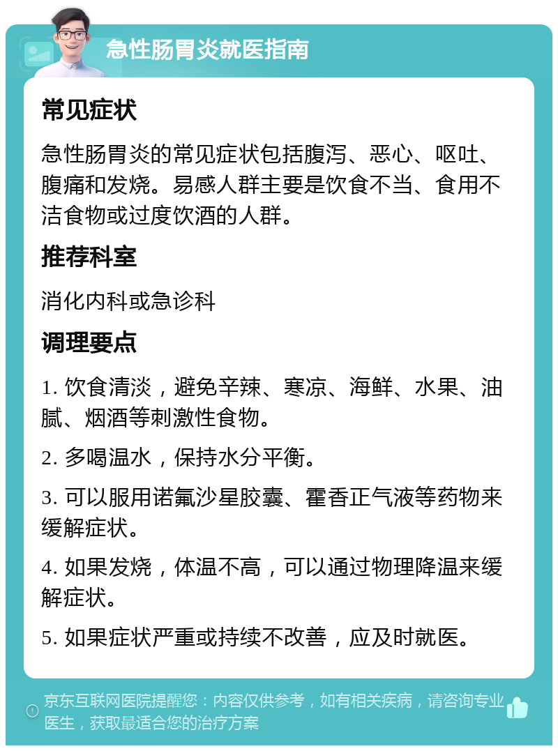 急性肠胃炎就医指南 常见症状 急性肠胃炎的常见症状包括腹泻、恶心、呕吐、腹痛和发烧。易感人群主要是饮食不当、食用不洁食物或过度饮酒的人群。 推荐科室 消化内科或急诊科 调理要点 1. 饮食清淡，避免辛辣、寒凉、海鲜、水果、油腻、烟酒等刺激性食物。 2. 多喝温水，保持水分平衡。 3. 可以服用诺氟沙星胶囊、霍香正气液等药物来缓解症状。 4. 如果发烧，体温不高，可以通过物理降温来缓解症状。 5. 如果症状严重或持续不改善，应及时就医。