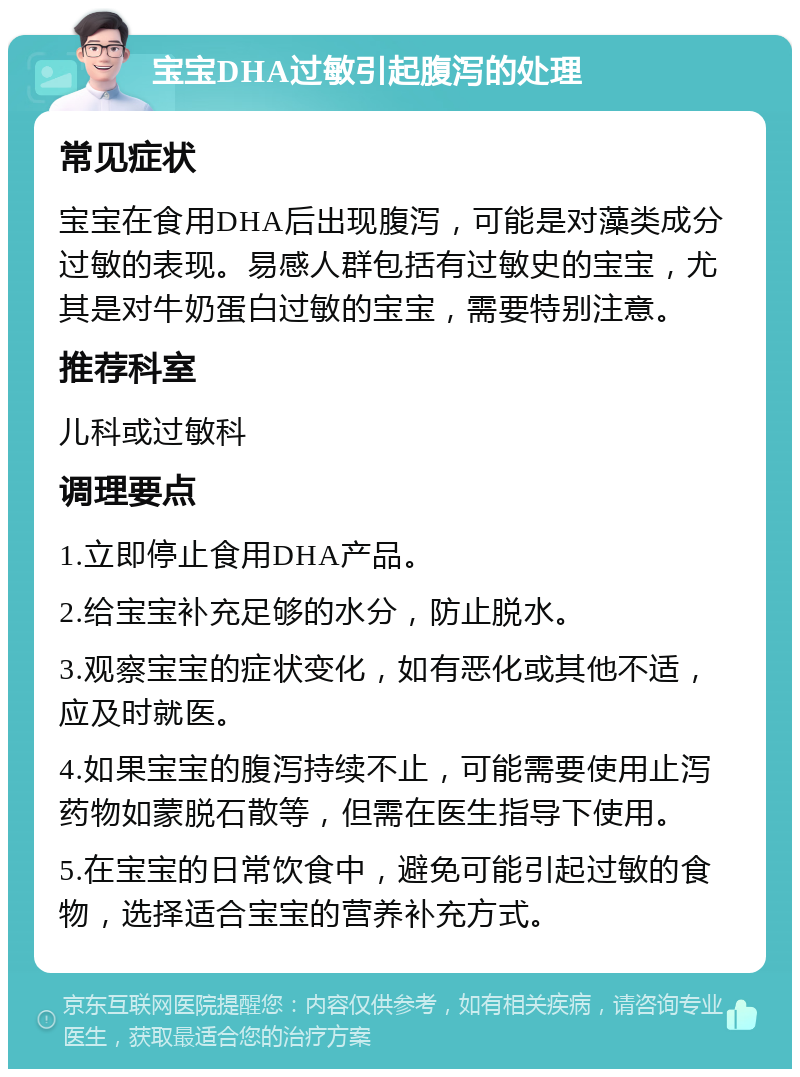 宝宝DHA过敏引起腹泻的处理 常见症状 宝宝在食用DHA后出现腹泻，可能是对藻类成分过敏的表现。易感人群包括有过敏史的宝宝，尤其是对牛奶蛋白过敏的宝宝，需要特别注意。 推荐科室 儿科或过敏科 调理要点 1.立即停止食用DHA产品。 2.给宝宝补充足够的水分，防止脱水。 3.观察宝宝的症状变化，如有恶化或其他不适，应及时就医。 4.如果宝宝的腹泻持续不止，可能需要使用止泻药物如蒙脱石散等，但需在医生指导下使用。 5.在宝宝的日常饮食中，避免可能引起过敏的食物，选择适合宝宝的营养补充方式。