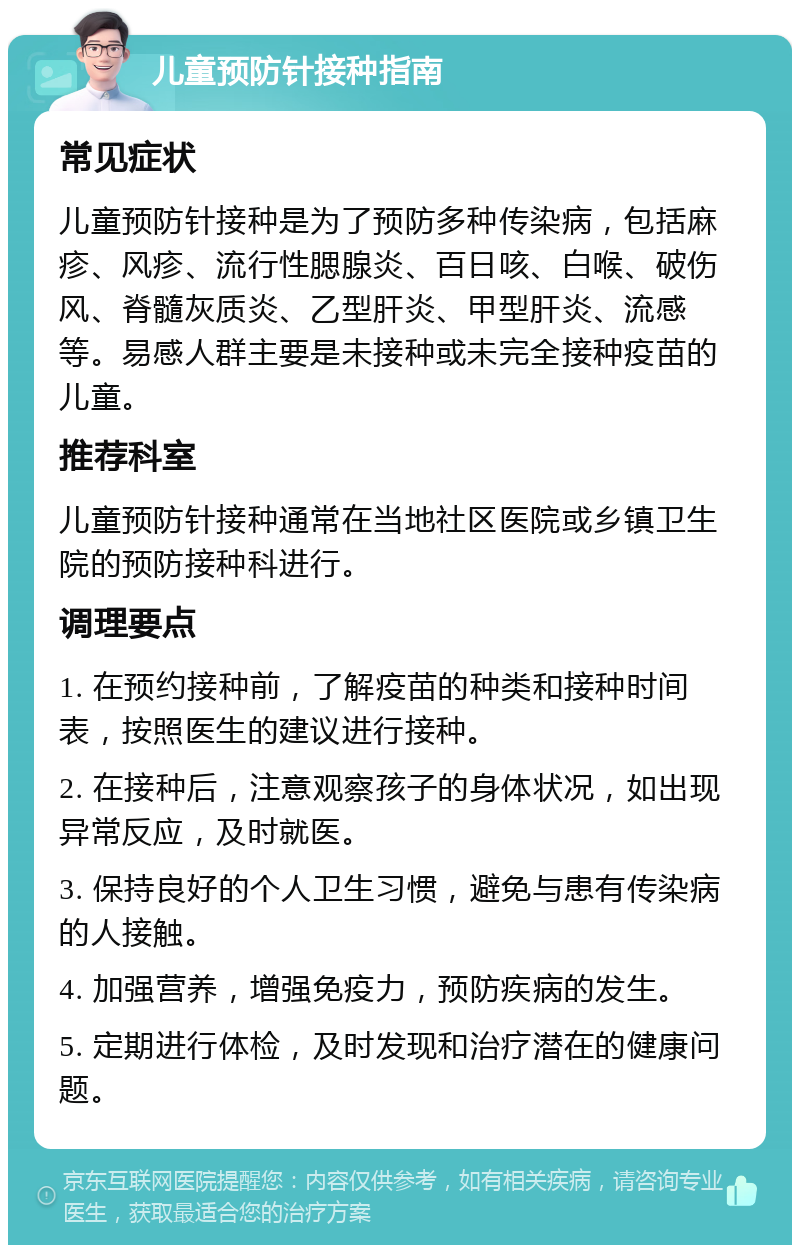 儿童预防针接种指南 常见症状 儿童预防针接种是为了预防多种传染病，包括麻疹、风疹、流行性腮腺炎、百日咳、白喉、破伤风、脊髓灰质炎、乙型肝炎、甲型肝炎、流感等。易感人群主要是未接种或未完全接种疫苗的儿童。 推荐科室 儿童预防针接种通常在当地社区医院或乡镇卫生院的预防接种科进行。 调理要点 1. 在预约接种前，了解疫苗的种类和接种时间表，按照医生的建议进行接种。 2. 在接种后，注意观察孩子的身体状况，如出现异常反应，及时就医。 3. 保持良好的个人卫生习惯，避免与患有传染病的人接触。 4. 加强营养，增强免疫力，预防疾病的发生。 5. 定期进行体检，及时发现和治疗潜在的健康问题。