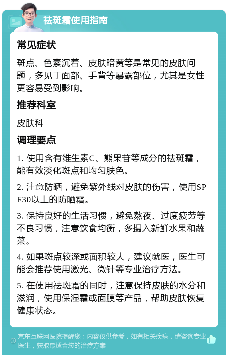 祛斑霜使用指南 常见症状 斑点、色素沉着、皮肤暗黄等是常见的皮肤问题，多见于面部、手背等暴露部位，尤其是女性更容易受到影响。 推荐科室 皮肤科 调理要点 1. 使用含有维生素C、熊果苷等成分的祛斑霜，能有效淡化斑点和均匀肤色。 2. 注意防晒，避免紫外线对皮肤的伤害，使用SPF30以上的防晒霜。 3. 保持良好的生活习惯，避免熬夜、过度疲劳等不良习惯，注意饮食均衡，多摄入新鲜水果和蔬菜。 4. 如果斑点较深或面积较大，建议就医，医生可能会推荐使用激光、微针等专业治疗方法。 5. 在使用祛斑霜的同时，注意保持皮肤的水分和滋润，使用保湿霜或面膜等产品，帮助皮肤恢复健康状态。