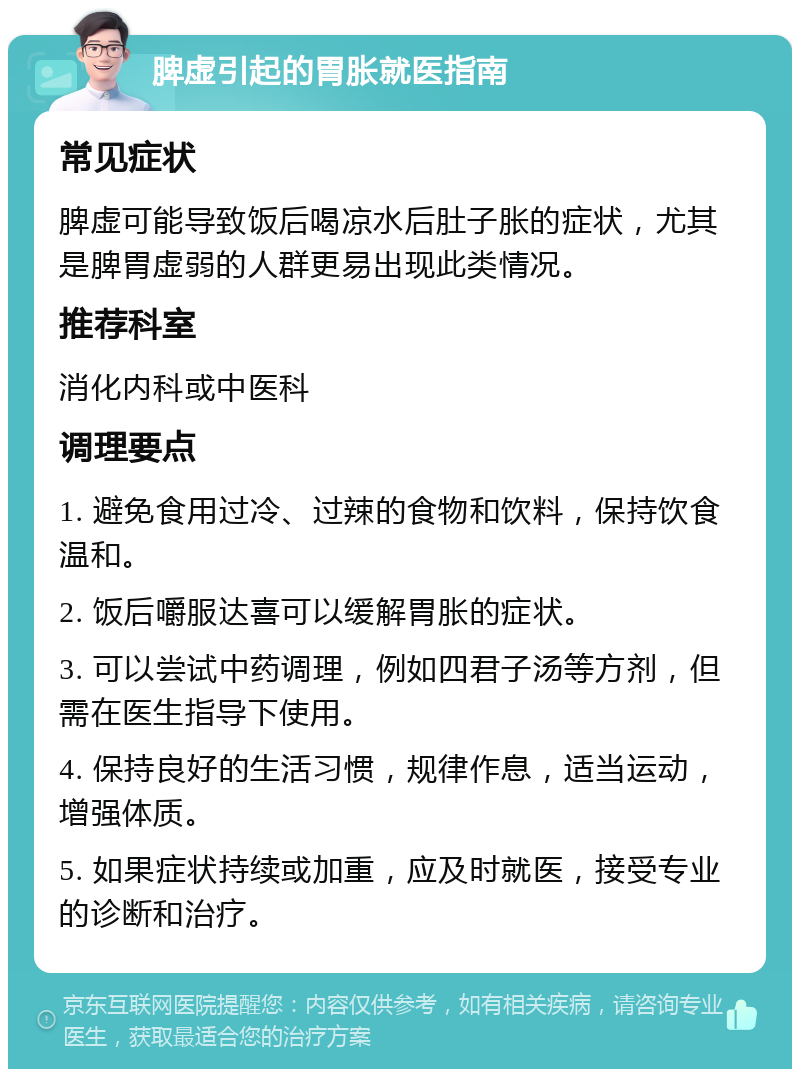 脾虚引起的胃胀就医指南 常见症状 脾虚可能导致饭后喝凉水后肚子胀的症状，尤其是脾胃虚弱的人群更易出现此类情况。 推荐科室 消化内科或中医科 调理要点 1. 避免食用过冷、过辣的食物和饮料，保持饮食温和。 2. 饭后嚼服达喜可以缓解胃胀的症状。 3. 可以尝试中药调理，例如四君子汤等方剂，但需在医生指导下使用。 4. 保持良好的生活习惯，规律作息，适当运动，增强体质。 5. 如果症状持续或加重，应及时就医，接受专业的诊断和治疗。