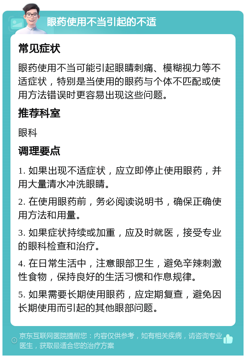 眼药使用不当引起的不适 常见症状 眼药使用不当可能引起眼睛刺痛、模糊视力等不适症状，特别是当使用的眼药与个体不匹配或使用方法错误时更容易出现这些问题。 推荐科室 眼科 调理要点 1. 如果出现不适症状，应立即停止使用眼药，并用大量清水冲洗眼睛。 2. 在使用眼药前，务必阅读说明书，确保正确使用方法和用量。 3. 如果症状持续或加重，应及时就医，接受专业的眼科检查和治疗。 4. 在日常生活中，注意眼部卫生，避免辛辣刺激性食物，保持良好的生活习惯和作息规律。 5. 如果需要长期使用眼药，应定期复查，避免因长期使用而引起的其他眼部问题。