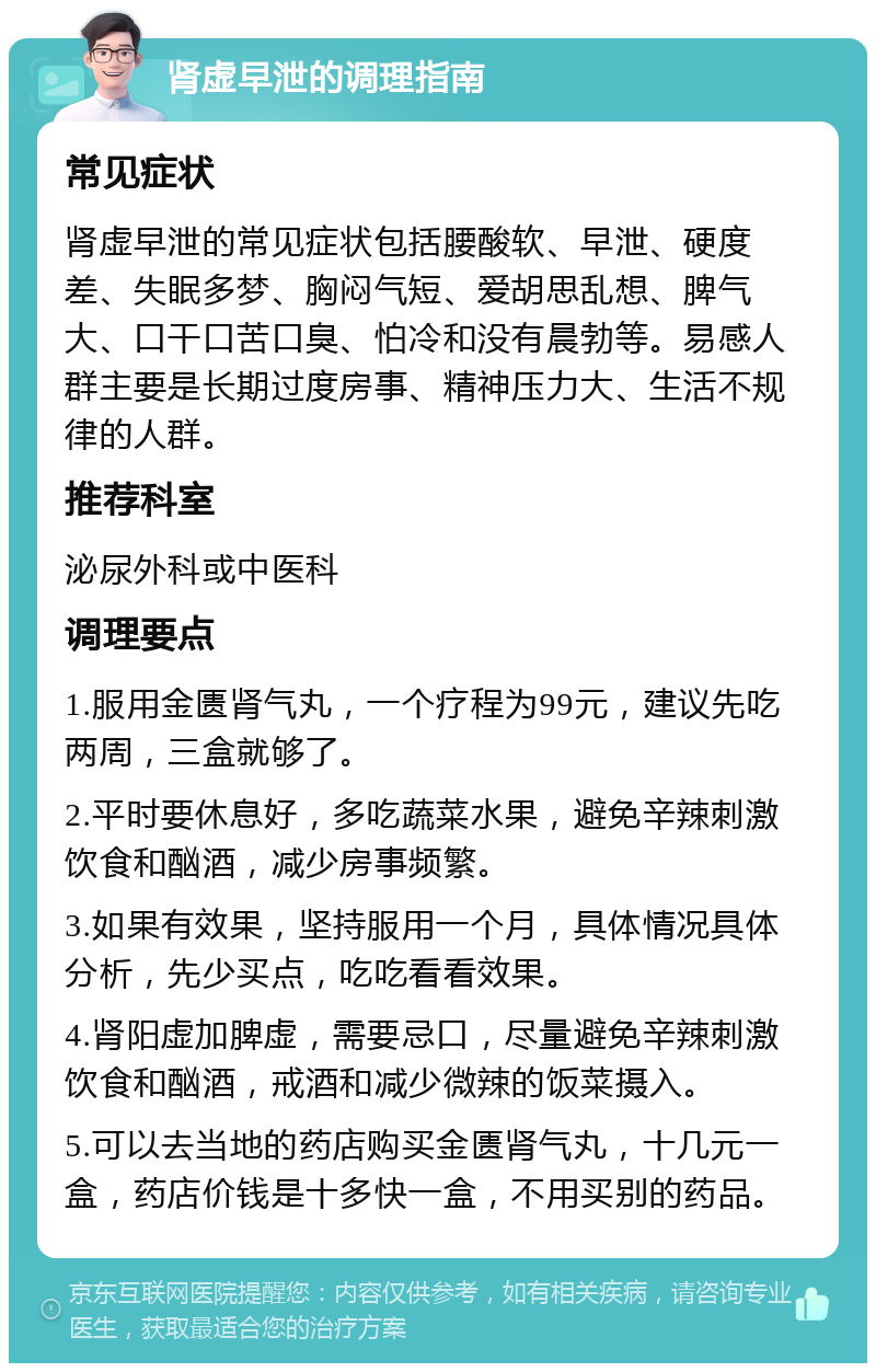 肾虚早泄的调理指南 常见症状 肾虚早泄的常见症状包括腰酸软、早泄、硬度差、失眠多梦、胸闷气短、爱胡思乱想、脾气大、口干口苦口臭、怕冷和没有晨勃等。易感人群主要是长期过度房事、精神压力大、生活不规律的人群。 推荐科室 泌尿外科或中医科 调理要点 1.服用金匮肾气丸，一个疗程为99元，建议先吃两周，三盒就够了。 2.平时要休息好，多吃蔬菜水果，避免辛辣刺激饮食和酗酒，减少房事频繁。 3.如果有效果，坚持服用一个月，具体情况具体分析，先少买点，吃吃看看效果。 4.肾阳虚加脾虚，需要忌口，尽量避免辛辣刺激饮食和酗酒，戒酒和减少微辣的饭菜摄入。 5.可以去当地的药店购买金匮肾气丸，十几元一盒，药店价钱是十多快一盒，不用买别的药品。