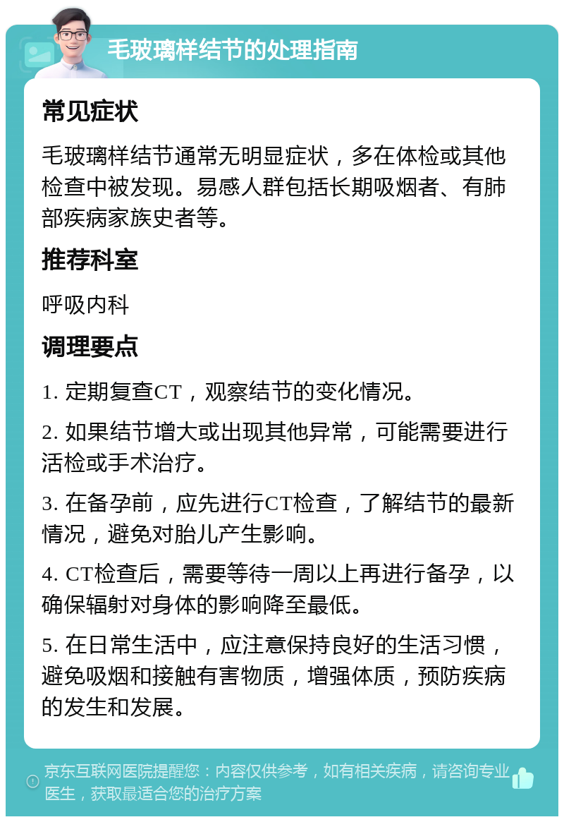 毛玻璃样结节的处理指南 常见症状 毛玻璃样结节通常无明显症状，多在体检或其他检查中被发现。易感人群包括长期吸烟者、有肺部疾病家族史者等。 推荐科室 呼吸内科 调理要点 1. 定期复查CT，观察结节的变化情况。 2. 如果结节增大或出现其他异常，可能需要进行活检或手术治疗。 3. 在备孕前，应先进行CT检查，了解结节的最新情况，避免对胎儿产生影响。 4. CT检查后，需要等待一周以上再进行备孕，以确保辐射对身体的影响降至最低。 5. 在日常生活中，应注意保持良好的生活习惯，避免吸烟和接触有害物质，增强体质，预防疾病的发生和发展。