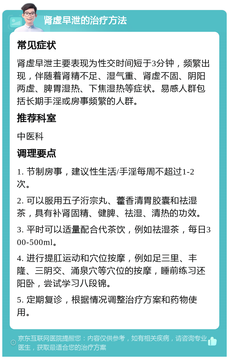 肾虚早泄的治疗方法 常见症状 肾虚早泄主要表现为性交时间短于3分钟，频繁出现，伴随着肾精不足、湿气重、肾虚不固、阴阳两虚、脾胃湿热、下焦湿热等症状。易感人群包括长期手淫或房事频繁的人群。 推荐科室 中医科 调理要点 1. 节制房事，建议性生活/手淫每周不超过1-2次。 2. 可以服用五子洐宗丸、藿香清胃胶囊和祛湿茶，具有补肾固精、健脾、祛湿、清热的功效。 3. 平时可以适量配合代茶饮，例如祛湿茶，每日300-500ml。 4. 进行提肛运动和穴位按摩，例如足三里、丰隆、三阴交、涌泉穴等穴位的按摩，睡前练习还阳卧，尝试学习八段锦。 5. 定期复诊，根据情况调整治疗方案和药物使用。