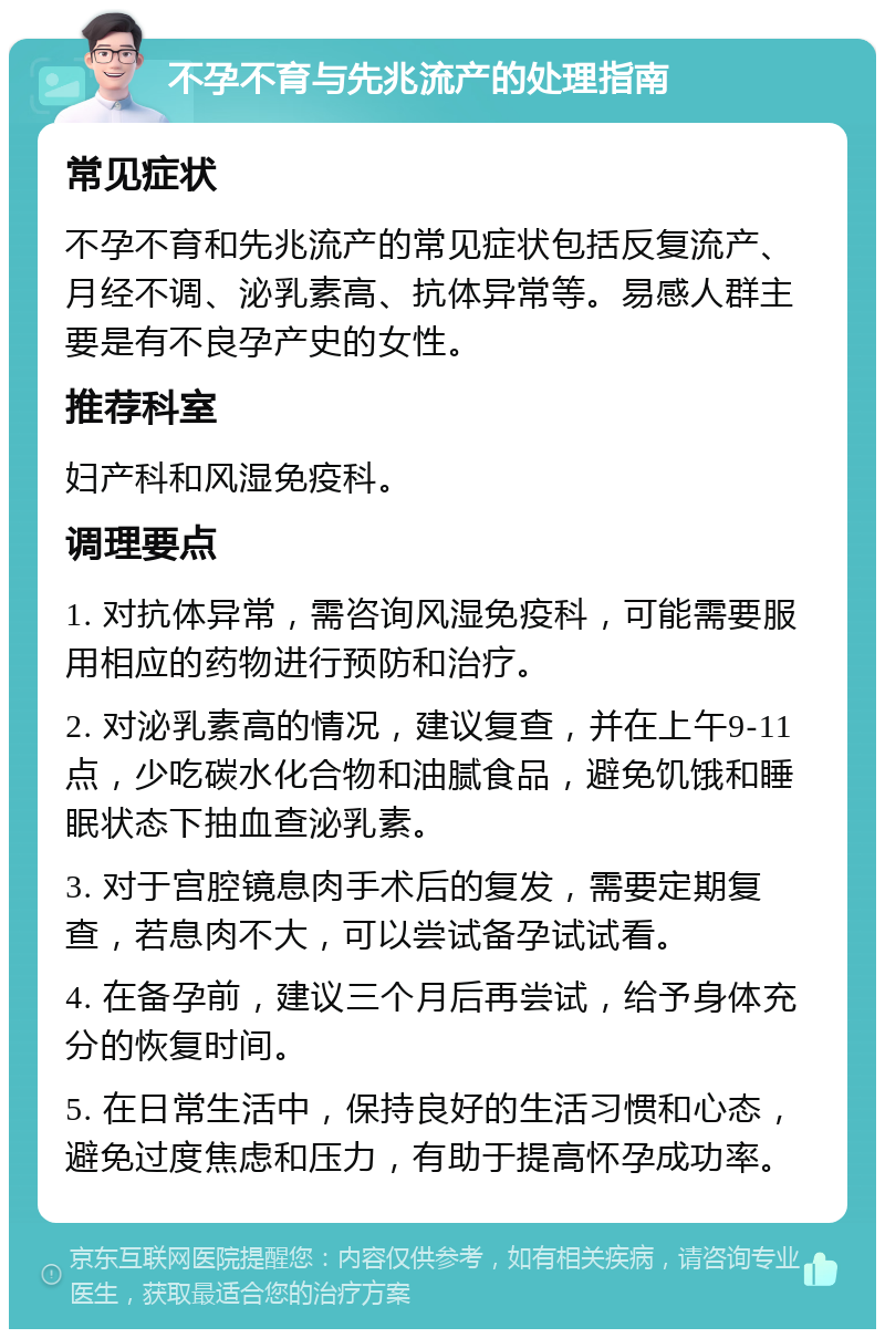 不孕不育与先兆流产的处理指南 常见症状 不孕不育和先兆流产的常见症状包括反复流产、月经不调、泌乳素高、抗体异常等。易感人群主要是有不良孕产史的女性。 推荐科室 妇产科和风湿免疫科。 调理要点 1. 对抗体异常，需咨询风湿免疫科，可能需要服用相应的药物进行预防和治疗。 2. 对泌乳素高的情况，建议复查，并在上午9-11点，少吃碳水化合物和油腻食品，避免饥饿和睡眠状态下抽血查泌乳素。 3. 对于宫腔镜息肉手术后的复发，需要定期复查，若息肉不大，可以尝试备孕试试看。 4. 在备孕前，建议三个月后再尝试，给予身体充分的恢复时间。 5. 在日常生活中，保持良好的生活习惯和心态，避免过度焦虑和压力，有助于提高怀孕成功率。