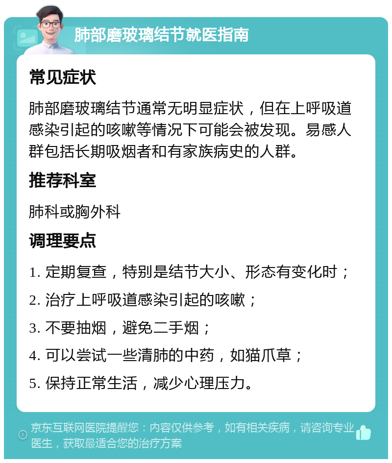 肺部磨玻璃结节就医指南 常见症状 肺部磨玻璃结节通常无明显症状，但在上呼吸道感染引起的咳嗽等情况下可能会被发现。易感人群包括长期吸烟者和有家族病史的人群。 推荐科室 肺科或胸外科 调理要点 1. 定期复查，特别是结节大小、形态有变化时； 2. 治疗上呼吸道感染引起的咳嗽； 3. 不要抽烟，避免二手烟； 4. 可以尝试一些清肺的中药，如猫爪草； 5. 保持正常生活，减少心理压力。