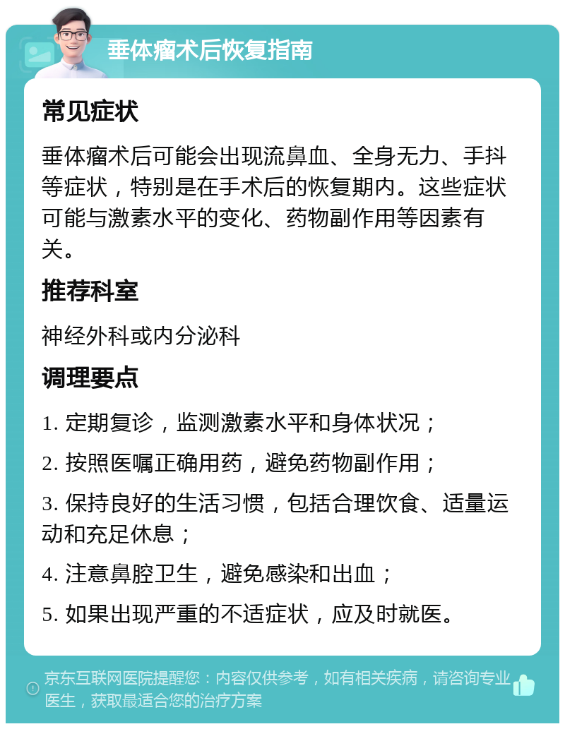 垂体瘤术后恢复指南 常见症状 垂体瘤术后可能会出现流鼻血、全身无力、手抖等症状，特别是在手术后的恢复期内。这些症状可能与激素水平的变化、药物副作用等因素有关。 推荐科室 神经外科或内分泌科 调理要点 1. 定期复诊，监测激素水平和身体状况； 2. 按照医嘱正确用药，避免药物副作用； 3. 保持良好的生活习惯，包括合理饮食、适量运动和充足休息； 4. 注意鼻腔卫生，避免感染和出血； 5. 如果出现严重的不适症状，应及时就医。