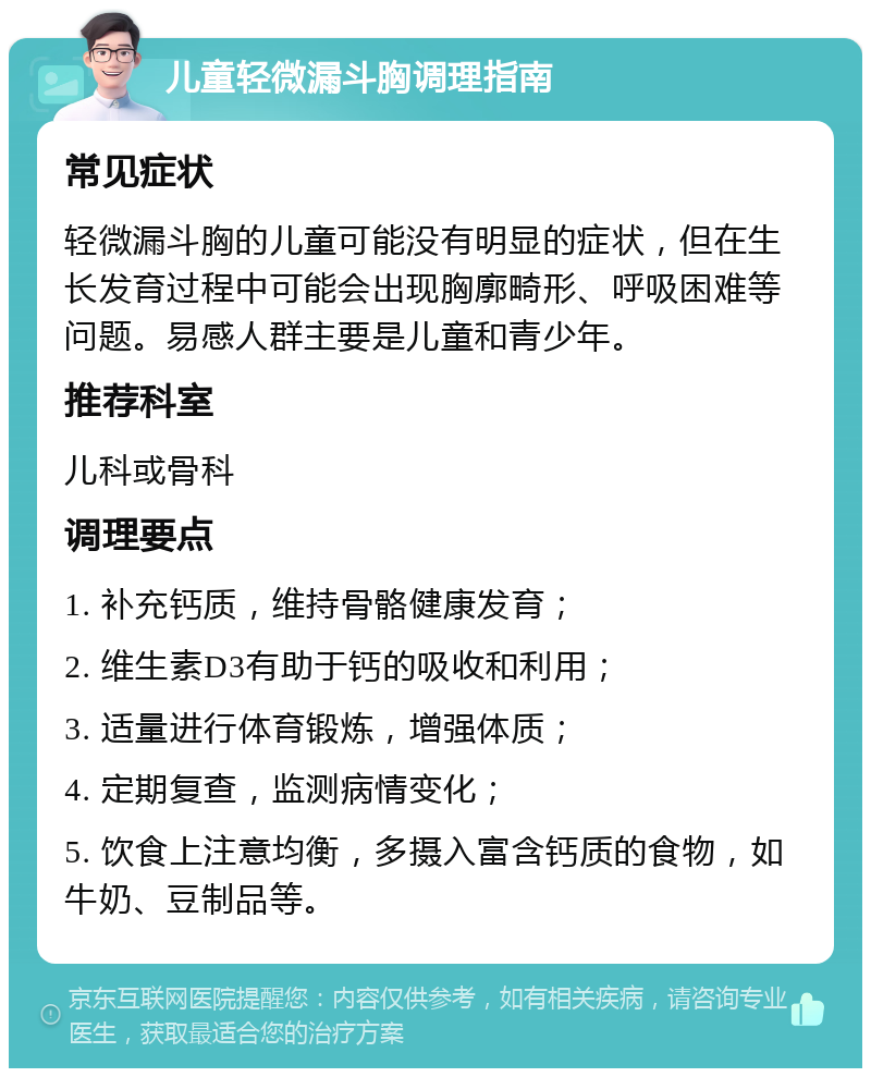 儿童轻微漏斗胸调理指南 常见症状 轻微漏斗胸的儿童可能没有明显的症状，但在生长发育过程中可能会出现胸廓畸形、呼吸困难等问题。易感人群主要是儿童和青少年。 推荐科室 儿科或骨科 调理要点 1. 补充钙质，维持骨骼健康发育； 2. 维生素D3有助于钙的吸收和利用； 3. 适量进行体育锻炼，增强体质； 4. 定期复查，监测病情变化； 5. 饮食上注意均衡，多摄入富含钙质的食物，如牛奶、豆制品等。