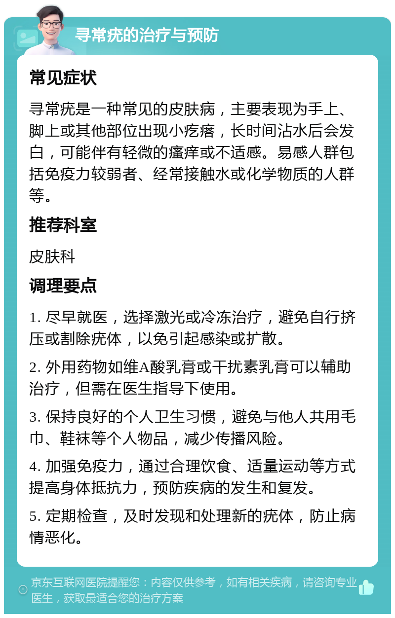 寻常疣的治疗与预防 常见症状 寻常疣是一种常见的皮肤病，主要表现为手上、脚上或其他部位出现小疙瘩，长时间沾水后会发白，可能伴有轻微的瘙痒或不适感。易感人群包括免疫力较弱者、经常接触水或化学物质的人群等。 推荐科室 皮肤科 调理要点 1. 尽早就医，选择激光或冷冻治疗，避免自行挤压或割除疣体，以免引起感染或扩散。 2. 外用药物如维A酸乳膏或干扰素乳膏可以辅助治疗，但需在医生指导下使用。 3. 保持良好的个人卫生习惯，避免与他人共用毛巾、鞋袜等个人物品，减少传播风险。 4. 加强免疫力，通过合理饮食、适量运动等方式提高身体抵抗力，预防疾病的发生和复发。 5. 定期检查，及时发现和处理新的疣体，防止病情恶化。