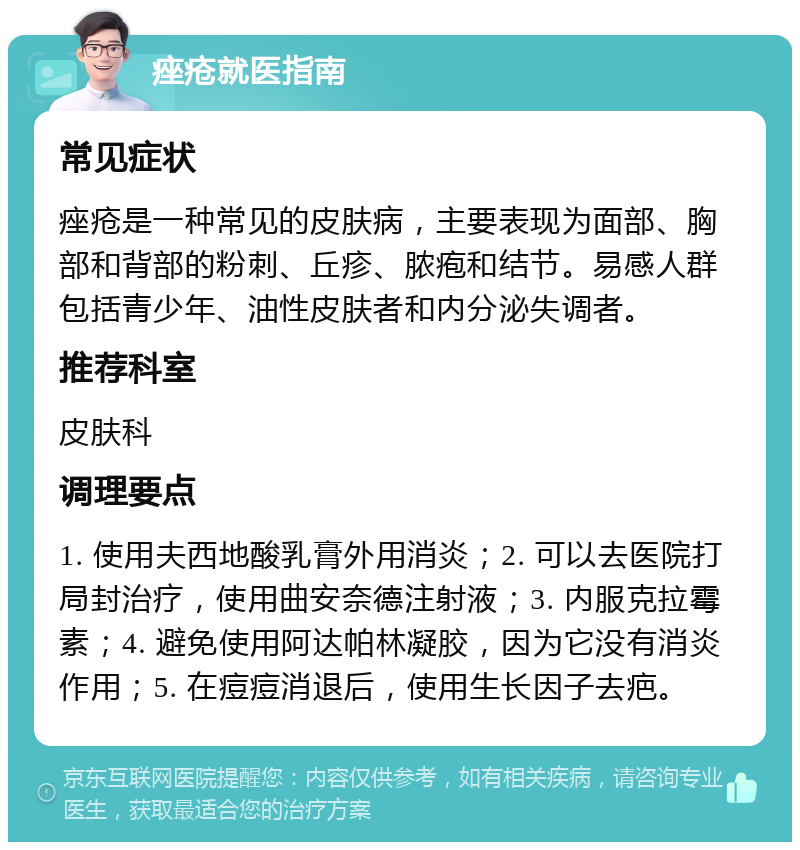 痤疮就医指南 常见症状 痤疮是一种常见的皮肤病，主要表现为面部、胸部和背部的粉刺、丘疹、脓疱和结节。易感人群包括青少年、油性皮肤者和内分泌失调者。 推荐科室 皮肤科 调理要点 1. 使用夫西地酸乳膏外用消炎；2. 可以去医院打局封治疗，使用曲安奈德注射液；3. 内服克拉霉素；4. 避免使用阿达帕林凝胶，因为它没有消炎作用；5. 在痘痘消退后，使用生长因子去疤。