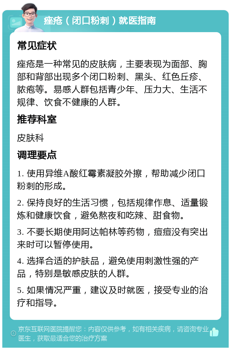 痤疮（闭口粉刺）就医指南 常见症状 痤疮是一种常见的皮肤病，主要表现为面部、胸部和背部出现多个闭口粉刺、黑头、红色丘疹、脓疱等。易感人群包括青少年、压力大、生活不规律、饮食不健康的人群。 推荐科室 皮肤科 调理要点 1. 使用异维A酸红霉素凝胶外擦，帮助减少闭口粉刺的形成。 2. 保持良好的生活习惯，包括规律作息、适量锻炼和健康饮食，避免熬夜和吃辣、甜食物。 3. 不要长期使用阿达帕林等药物，痘痘没有突出来时可以暂停使用。 4. 选择合适的护肤品，避免使用刺激性强的产品，特别是敏感皮肤的人群。 5. 如果情况严重，建议及时就医，接受专业的治疗和指导。