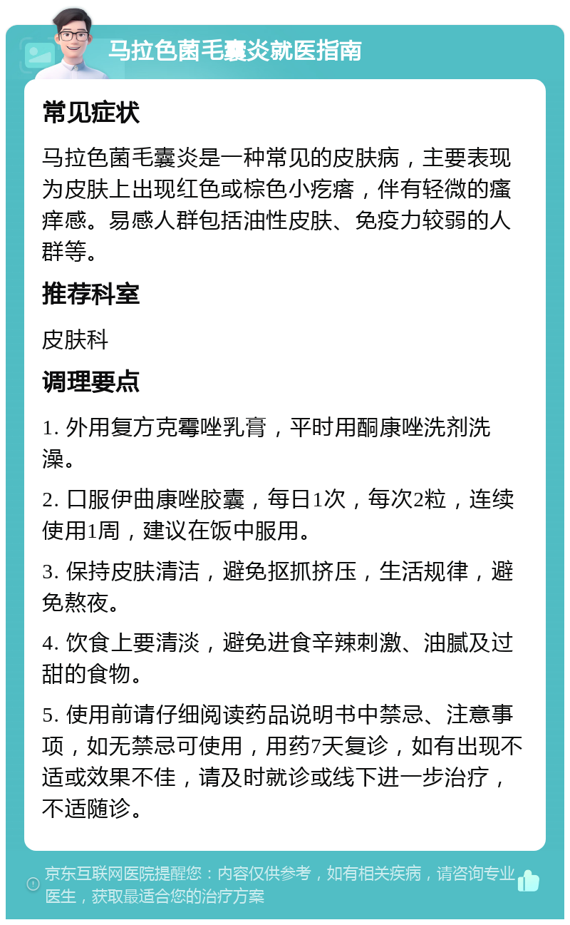 马拉色菌毛囊炎就医指南 常见症状 马拉色菌毛囊炎是一种常见的皮肤病，主要表现为皮肤上出现红色或棕色小疙瘩，伴有轻微的瘙痒感。易感人群包括油性皮肤、免疫力较弱的人群等。 推荐科室 皮肤科 调理要点 1. 外用复方克霉唑乳膏，平时用酮康唑洗剂洗澡。 2. 口服伊曲康唑胶囊，每日1次，每次2粒，连续使用1周，建议在饭中服用。 3. 保持皮肤清洁，避免抠抓挤压，生活规律，避免熬夜。 4. 饮食上要清淡，避免进食辛辣刺激、油腻及过甜的食物。 5. 使用前请仔细阅读药品说明书中禁忌、注意事项，如无禁忌可使用，用药7天复诊，如有出现不适或效果不佳，请及时就诊或线下进一步治疗，不适随诊。