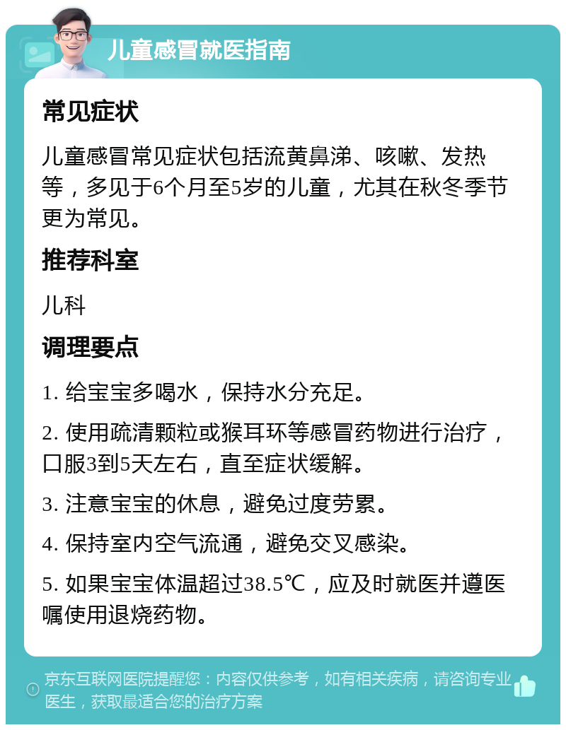 儿童感冒就医指南 常见症状 儿童感冒常见症状包括流黄鼻涕、咳嗽、发热等，多见于6个月至5岁的儿童，尤其在秋冬季节更为常见。 推荐科室 儿科 调理要点 1. 给宝宝多喝水，保持水分充足。 2. 使用疏清颗粒或猴耳环等感冒药物进行治疗，口服3到5天左右，直至症状缓解。 3. 注意宝宝的休息，避免过度劳累。 4. 保持室内空气流通，避免交叉感染。 5. 如果宝宝体温超过38.5℃，应及时就医并遵医嘱使用退烧药物。