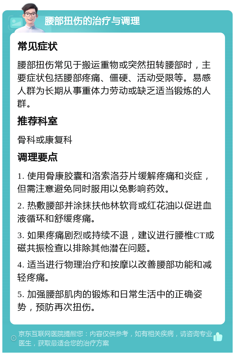 腰部扭伤的治疗与调理 常见症状 腰部扭伤常见于搬运重物或突然扭转腰部时，主要症状包括腰部疼痛、僵硬、活动受限等。易感人群为长期从事重体力劳动或缺乏适当锻炼的人群。 推荐科室 骨科或康复科 调理要点 1. 使用骨康胶囊和洛索洛芬片缓解疼痛和炎症，但需注意避免同时服用以免影响药效。 2. 热敷腰部并涂抹扶他林软膏或红花油以促进血液循环和舒缓疼痛。 3. 如果疼痛剧烈或持续不退，建议进行腰椎CT或磁共振检查以排除其他潜在问题。 4. 适当进行物理治疗和按摩以改善腰部功能和减轻疼痛。 5. 加强腰部肌肉的锻炼和日常生活中的正确姿势，预防再次扭伤。