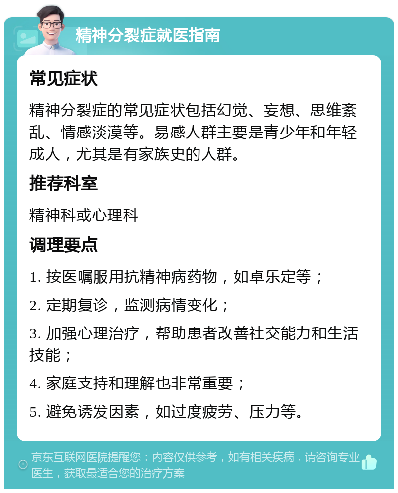 精神分裂症就医指南 常见症状 精神分裂症的常见症状包括幻觉、妄想、思维紊乱、情感淡漠等。易感人群主要是青少年和年轻成人，尤其是有家族史的人群。 推荐科室 精神科或心理科 调理要点 1. 按医嘱服用抗精神病药物，如卓乐定等； 2. 定期复诊，监测病情变化； 3. 加强心理治疗，帮助患者改善社交能力和生活技能； 4. 家庭支持和理解也非常重要； 5. 避免诱发因素，如过度疲劳、压力等。