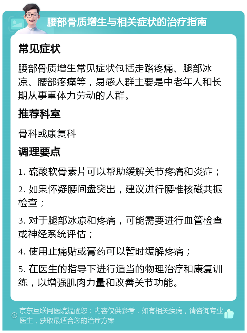 腰部骨质增生与相关症状的治疗指南 常见症状 腰部骨质增生常见症状包括走路疼痛、腿部冰凉、腰部疼痛等，易感人群主要是中老年人和长期从事重体力劳动的人群。 推荐科室 骨科或康复科 调理要点 1. 硫酸软骨素片可以帮助缓解关节疼痛和炎症； 2. 如果怀疑腰间盘突出，建议进行腰椎核磁共振检查； 3. 对于腿部冰凉和疼痛，可能需要进行血管检查或神经系统评估； 4. 使用止痛贴或膏药可以暂时缓解疼痛； 5. 在医生的指导下进行适当的物理治疗和康复训练，以增强肌肉力量和改善关节功能。