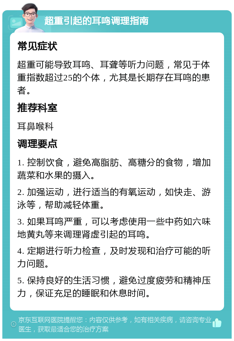 超重引起的耳鸣调理指南 常见症状 超重可能导致耳鸣、耳聋等听力问题，常见于体重指数超过25的个体，尤其是长期存在耳鸣的患者。 推荐科室 耳鼻喉科 调理要点 1. 控制饮食，避免高脂肪、高糖分的食物，增加蔬菜和水果的摄入。 2. 加强运动，进行适当的有氧运动，如快走、游泳等，帮助减轻体重。 3. 如果耳鸣严重，可以考虑使用一些中药如六味地黄丸等来调理肾虚引起的耳鸣。 4. 定期进行听力检查，及时发现和治疗可能的听力问题。 5. 保持良好的生活习惯，避免过度疲劳和精神压力，保证充足的睡眠和休息时间。