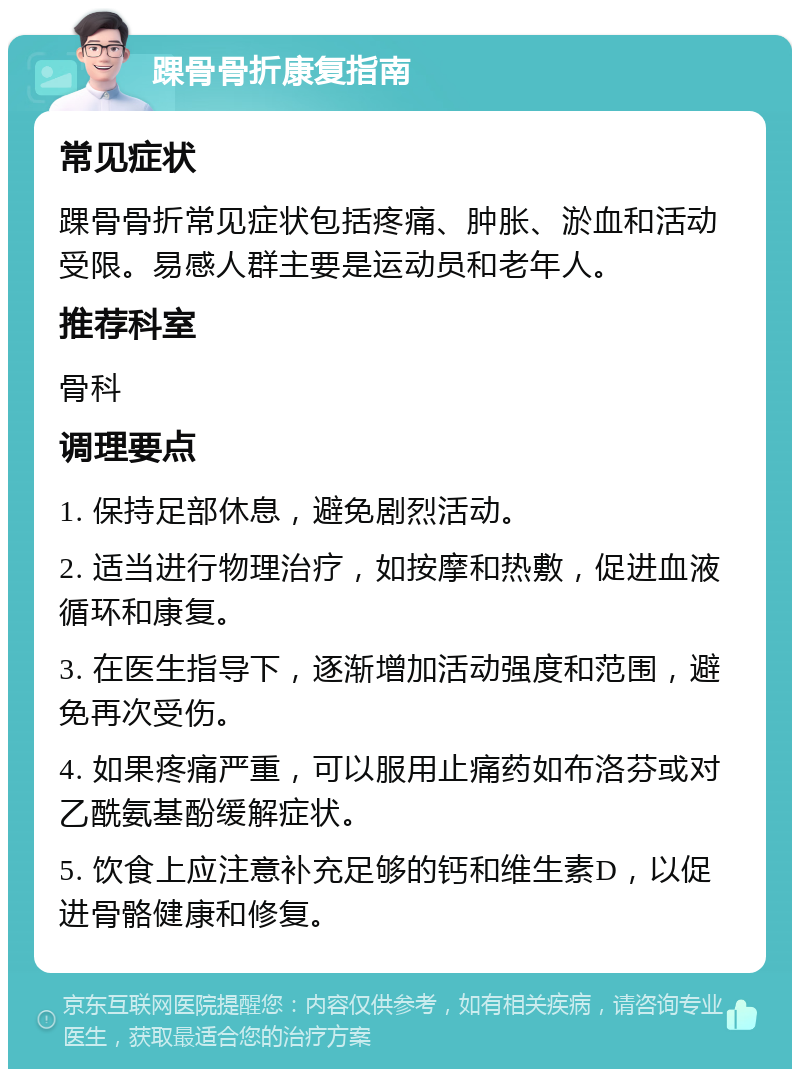 踝骨骨折康复指南 常见症状 踝骨骨折常见症状包括疼痛、肿胀、淤血和活动受限。易感人群主要是运动员和老年人。 推荐科室 骨科 调理要点 1. 保持足部休息，避免剧烈活动。 2. 适当进行物理治疗，如按摩和热敷，促进血液循环和康复。 3. 在医生指导下，逐渐增加活动强度和范围，避免再次受伤。 4. 如果疼痛严重，可以服用止痛药如布洛芬或对乙酰氨基酚缓解症状。 5. 饮食上应注意补充足够的钙和维生素D，以促进骨骼健康和修复。