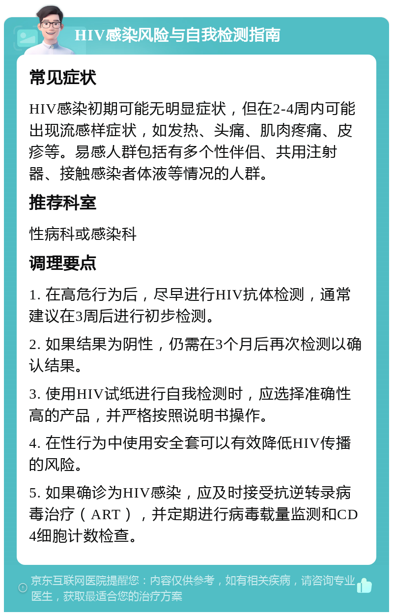 HIV感染风险与自我检测指南 常见症状 HIV感染初期可能无明显症状，但在2-4周内可能出现流感样症状，如发热、头痛、肌肉疼痛、皮疹等。易感人群包括有多个性伴侣、共用注射器、接触感染者体液等情况的人群。 推荐科室 性病科或感染科 调理要点 1. 在高危行为后，尽早进行HIV抗体检测，通常建议在3周后进行初步检测。 2. 如果结果为阴性，仍需在3个月后再次检测以确认结果。 3. 使用HIV试纸进行自我检测时，应选择准确性高的产品，并严格按照说明书操作。 4. 在性行为中使用安全套可以有效降低HIV传播的风险。 5. 如果确诊为HIV感染，应及时接受抗逆转录病毒治疗（ART），并定期进行病毒载量监测和CD4细胞计数检查。