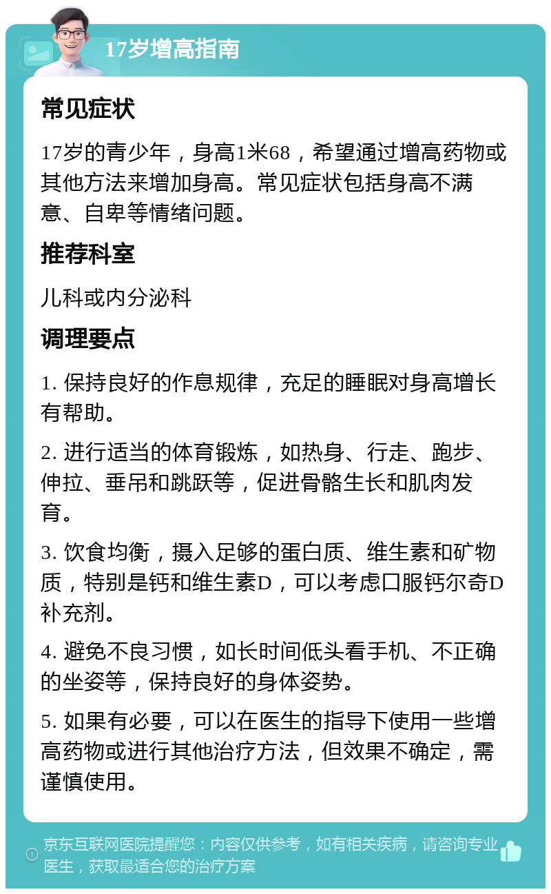 17岁增高指南 常见症状 17岁的青少年，身高1米68，希望通过增高药物或其他方法来增加身高。常见症状包括身高不满意、自卑等情绪问题。 推荐科室 儿科或内分泌科 调理要点 1. 保持良好的作息规律，充足的睡眠对身高增长有帮助。 2. 进行适当的体育锻炼，如热身、行走、跑步、伸拉、垂吊和跳跃等，促进骨骼生长和肌肉发育。 3. 饮食均衡，摄入足够的蛋白质、维生素和矿物质，特别是钙和维生素D，可以考虑口服钙尔奇D补充剂。 4. 避免不良习惯，如长时间低头看手机、不正确的坐姿等，保持良好的身体姿势。 5. 如果有必要，可以在医生的指导下使用一些增高药物或进行其他治疗方法，但效果不确定，需谨慎使用。