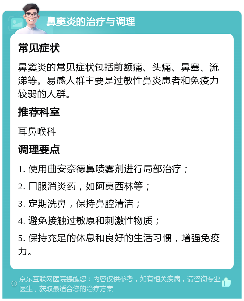 鼻窦炎的治疗与调理 常见症状 鼻窦炎的常见症状包括前额痛、头痛、鼻塞、流涕等。易感人群主要是过敏性鼻炎患者和免疫力较弱的人群。 推荐科室 耳鼻喉科 调理要点 1. 使用曲安奈德鼻喷雾剂进行局部治疗； 2. 口服消炎药，如阿莫西林等； 3. 定期洗鼻，保持鼻腔清洁； 4. 避免接触过敏原和刺激性物质； 5. 保持充足的休息和良好的生活习惯，增强免疫力。