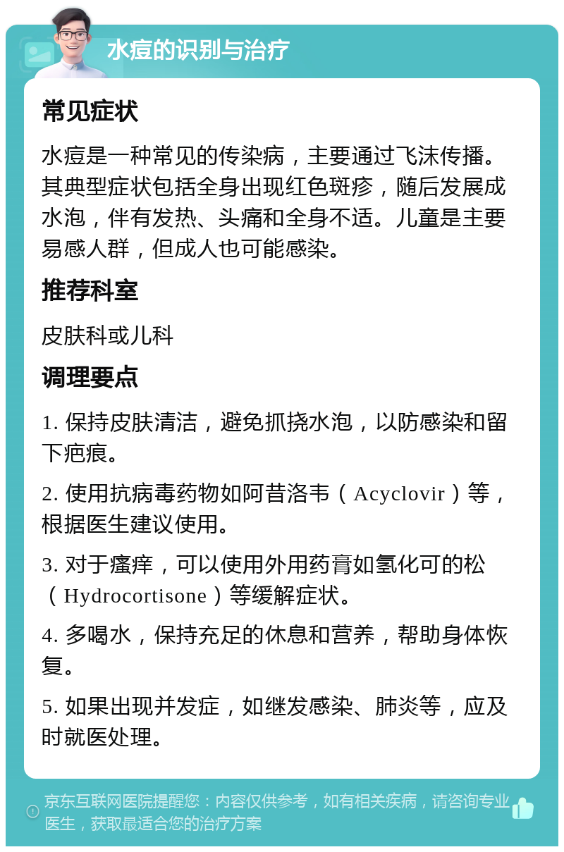 水痘的识别与治疗 常见症状 水痘是一种常见的传染病，主要通过飞沫传播。其典型症状包括全身出现红色斑疹，随后发展成水泡，伴有发热、头痛和全身不适。儿童是主要易感人群，但成人也可能感染。 推荐科室 皮肤科或儿科 调理要点 1. 保持皮肤清洁，避免抓挠水泡，以防感染和留下疤痕。 2. 使用抗病毒药物如阿昔洛韦（Acyclovir）等，根据医生建议使用。 3. 对于瘙痒，可以使用外用药膏如氢化可的松（Hydrocortisone）等缓解症状。 4. 多喝水，保持充足的休息和营养，帮助身体恢复。 5. 如果出现并发症，如继发感染、肺炎等，应及时就医处理。